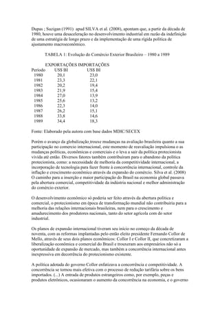 Dupas ; Suzigan (1991) apud SILVA et al. (2008), apontam que, a partir da década de
1980, houve uma desaceleração no desenvolvimento industrial em razão da indefinição
de uma estratégia de longo prazo e da implementação de uma rígida política de
ajustamento macroeconômico.
TABELA 1: Evolução do Comércio Exterior Brasileiro – 1980 a 1989
Período
EXPORTAÇÕES IMPORTAÇÕES
US$ BI US$ BI
1980 20,1 23,0
1981 23,3 22,1
1982 20,2 19,4
1983 21,9 15,4
1984 27,0 13,9
1985 25,6 13,2
1986 22,3 14,0
1987 26,2 15,1
1988 33,8 14,6
1989 34,4 18,3
Fonte: Elaborado pela autora com base dados MDIC/SECEX
Porém o avanço da globalização trouxe mudanças na avaliação brasileira quanto a sua
participação no comercio internacional, este momento de reavaliação impulsiona o as
mudanças políticas, econômicas e comerciais e o leva a sair da política protecionista
vivida até então. Diversos fatores também contribuíram para o abandono da política
protecionista, como: a necessidade de melhoria da competitividade internacional, a
incorporação de tecnologia para fazer frente à concorrência internacional, controle da
inflação e crescimento econômico através da expansão do comércio. Silva et al. (2008)
O caminho para a inserção e maior participação do Brasil na economia global passava
pela abertura comercial, competitividade da indústria nacional e melhor administração
do comércio exterior.
O desenvolvimento econômico só poderia ser feito através da abertura política e
comercial, o protecionismo em época de transformação mundial não contribuiria para a
melhoria das relações internacionais brasileiras, nem para o crescimento e
amadurecimento dos produtores nacionais, tanto do setor agrícola com do setor
industrial.
Os planos de expansão internacional tiveram seu início no começo da década de
noventa, com as reformas implantadas pelo então eleito presidente Fernando Collor de
Mello, através de seus dois planos econômicos: Collor I e Collor II, que concretizaram a
liberalização econômica e comercial do Brasil e trouxeram aos empresários não só a
oportunidade de expansão de mercado, mas também a concorrência internacional antes
inexpressiva em decorrência do protecionismo existente.
A política adotada do governo Collor enfatizava a concorrência e competitividade. A
concorrência se tornou mais efetiva com o processo de redução tarifária sobre os bens
importados. (...) A entrada de produtos estrangeiros como, por exemplo, peças e
produtos eletrônicos, ocasionaram o aumento da concorrência na economia, e o governo
 