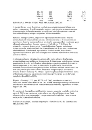 15 a 20 104 1.798 3,76
10 a 15 203 2.458 5,15
Subtotal 698 39.490 82,71
até 10 12.435 8.247 17,29
Total 13.133 47.737 100
Fonte: SILVA, 2008:16 - Sistema Alice - MICT /SECEX/DECEX
A inexperiência e pouco domínio do comércio exterior decorrentes da falta de uma
cultura exportadora, e de visão estratégica tanto por parte do governo quanto por parte
dos empresários, influenciou a muitos a considerar o comércio exterior e o mercado
internacional inapropriado para pequenos e médios empresários.
Fernando Henrique Cardoso, impulsionou a política externa brasileira e investiu
diplomaticamente no aumento do comércio internacional através do crescimento das
exportações. Exportar tornou-se além de um desafio, uma necessidade econômica, quem
não ouviu a famosa frase: Exportar ou morrer! Proferida por FHC. Diante das
colocações e posturas do governo de Fernando Henrique Cardoso, participar do
comércio exterior brasileiro através das exportações deixou de ser tema e objetivo dos
exportadores de “commodities” agrícolas e de extração mineral, virou moda, e
oportunidades comercial para todos os empresários dispostos a enfrentar os desafios do
comércio exterior.
A internacionalização criou desafios, alguns deles muito salutares, de eficiência,
competitividade, mas também, na frente externa, de luta contra o protecionismo e contra
as assimetrias de poder na definição e aplicação das regras internacionais de comércio.
Em outras palavras, a luta contra as incoerências da globalização, que resultam
sobretudo desses diferenciais de poder que ainda definem a realidade internacional. Por
tudo isto, para um país como o Brasil, detentor de uma participação no comércio
mundial de pouco menos de 1%, interessa a consolidação das regras multilaterais e uma
ordem internacional que seja ao mesmo tempo mais previsível e o oposto da ‘lei do
mais forte. (LAMPREIA,1998).
Rigolon ; Giambiagi (1999 apud SILVA et al, 2008), mencionam que as crises
financeiras internacionais ocorridas em 1997 e 1998, interromperam temporariamente as
tendências de crescimento do PIB e de aumento de investimento, repercutindo de forma
negativa em 1999.
Os números da Balança Comercial brasileira tornam a apresentar resultados positivos a
partir de 2002, o que mostra que o país reduziu sua vulnerabilidade externa. Estes
números podem ser acompanhados e comparados através do Gráfico 1, que mostra a
variação das exportações brasileiras.
Gráfico 1: Variação (%) anual das Exportações e Participação (%) das Exportações no
PIB, de 1950 a 2008
 