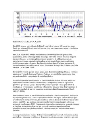 Fonte: MDIC/SECEX/DEPLA, 2009
Em 2004, assume a presidência do Brasil, Luiz Inácio Lula da Silva, que tem a sua
frente um país estabilizado economicamente, com reservas e em crescente e consistente
expansão comercial.
Em 2005, o comércio exterior brasileiro não somente registrou um grande salto
quantitativo, como foram registradas mudanças relevantes e muito positivas no perfil
das exportações e na composição dos setores geradores de saldo comercial. As
exportações tiveram maior diversificação e novos setores foram incorporados aos
tradicionais geradores de saldo. Também diminuiu a dependência de segmentos de
menor intensidade tecnológica e de menor dinamismo ao longo dos ciclos do comércio
exterior. (ALMEIDA, 2006).
Silva (2008) ressalta que em linhas gerais, Lula dá continuidade à política de comércio
exterior de Fernando Henrique Cardoso. Porém, o governo Lula, mantém uma forte
elevação cambial e a exportação do capital produtivo.
O comércio exterior brasileiro vem se consolidando nas últimas décadas, porém sua
representatividade no contexto internacional é inexpressiva diante da capacidade
produtiva que possui, e, que o desempenho positivo que vem sendo apresentado é
resultado de circunstancias econômicas e financeiras aliadas a taxas de crescimento do
comércio mundial, do que por mudanças na estrutura da política externa do Brasil.
(SILVA, 2008).
Brasil não está imune às instabilidades internacionais, e isto é conseqüência da inserção
no mercado globalizado. Como se percebe atualmente em alguns setores afetados pela
crise financeira norte-americana, desencadeada falência do setor imobiliário dos estados
unidos em 2008 e que abateu o mercado mundial traz repercussões para setores da
economia brasileira em 2009. É neste contexto complexo que governo necessita planejar
e viabilizar instrumentos de apoio aos empresários e estes necessitam efetuar
planejamentos de inserção internacional, com base nas ações internas e nos fatores
externos.
Assim para aumentar a atuação do Brasil no mercado internacional, formar uma cultura
exortadora e minimizar os efeitos do desconhecimento do comércio exterior, o governo
 