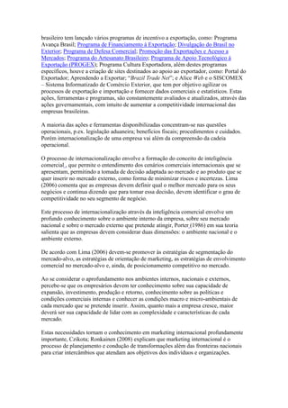 brasileiro tem lançado vários programas de incentivo a exportação, como: Programa
Avança Brasil; Programa de Financiamento à Exportação; Divulgação do Brasil no
Exterior; Programa de Defesa Comercial; Promoção das Exportações e Acesso a
Mercados; Programa do Artesanato Brasileiro; Programa de Apoio Tecnológico à
Exportação (PROGEX); Programa Cultura Exportadora, além destes programas
específicos, houve a criação de sites destinados ao apoio ao exportador, como: Portal do
Exportador; Aprendendo a Exportar; “Brazil Trade Net”; e Alice Web e o SISCOMEX
– Sistema Informatizado de Comércio Exterior, que tem por objetivo agilizar os
processos de exportação e importação e fornecer dados comerciais e estatísticos. Estas
ações, ferramentas e programas, são constantemente avaliados e atualizados, através das
ações governamentais, com intuito de aumentar a competitividade internacional das
empresas brasileiras.
A maioria das ações e ferramentas disponibilizadas concentram-se nas questões
operacionais, p.ex. legislação aduaneira; benefícios fiscais; procedimentos e cuidados.
Porém internacionalização de uma empresa vai além da compreensão da cadeia
operacional.
O processo de internacionalização envolve a formação do conceito de inteligência
comercial , que permite o entendimento dos cenários comerciais internacionais que se
apresentam, permitindo a tomada de decisão adaptada ao mercado e ao produto que se
quer inserir no mercado externo, como forma de minimizar riscos e incertezas. Lima
(2006) comenta que as empresas devem definir qual o melhor mercado para os seus
negócios e continua dizendo que para tomar essa decisão, devem identificar o grau de
competitividade no seu segmento de negócio.
Este processo de internacionalização através da inteligência comercial envolve um
profundo conhecimento sobre o ambiente interno da empresa, sobre seu mercado
nacional e sobre o mercado externo que pretende atingir, Porter (1986) em sua teoria
salienta que as empresas devem considerar duas dimensões: o ambiente nacional e o
ambiente externo.
De acordo com Lima (2006) devem-se promover às estratégias de segmentação do
mercado-alvo, as estratégias de orientação de marketing, as estratégias de envolvimento
comercial no mercado-alvo e, ainda, de posicionamento competitivo no mercado.
Ao se considerar o aprofundamento nos ambientes internos, nacionais e externos,
percebe-se que os empresários devem ter conhecimento sobre sua capacidade de
expansão, investimento, produção e retorno, conhecimento sobre as políticas e
condições comerciais internas e conhecer as condições macro e micro-ambientais de
cada mercado que se pretende inserir. Assim, quanto mais a empresa cresce, maior
deverá ser sua capacidade de lidar com as complexidade e características de cada
mercado.
Estas necessidades tornam o conhecimento em marketing internacional profundamente
importante, Czikota; Ronkainen (2008) explicam que marketing internacional é o
processo de planejamento e condução de transformações além das fronteiras nacionais
para criar intercâmbios que atendam aos objetivos dos indivíduos e organizações.
 