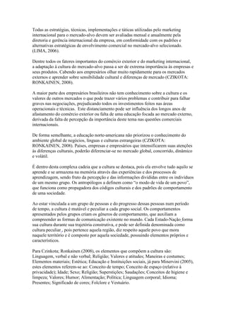 Todas as estratégias, técnicas, implementações e táticas utilizadas pelo marketing
internacional para o mercado-alvo devem ser avaliadas mensal e anualmente pela
diretoria e gerência internacional da empresa, em conformidade com os padrões e
alternativas estratégicas de envolvimento comercial no mercado-alvo selecionado.
(LIMA, 2006).
Dentre todos os fatores importantes do comércio exterior e do marketing internacional,
a adaptação à cultura do mercado-alvo passa a ser de extrema importância às empresas e
seus produtos. Cabendo aos empresários olhar muito rapidamente para os mercados
externos e aprender sobre sensibilidade cultural e diferenças de mercado (CZIKOTA:
RONKAINEN, 2008).
A maior parte dos empresários brasileiros não tem conhecimento sobre a cultura e os
valores de outros mercados o que pode trazer vários problemas e contribuir para falhar
graves nas negociações, prejudicando todos os investimentos feitos nas áreas
operacionais e técnicas. Este distanciamento pode ser influência dos longos anos de
afastamento do comércio exterior ou falta de uma educação focada ao mercado externo,
derivada da falta de percepção da importância deste tema nas questões comerciais
internacionais.
De forma semelhante, a educação norte-americana não priorizou o conhecimento do
ambiente global de negócios, línguas e culturas estrangeiras (CZIKOTA:
RONKAINEN, 2008). Países, empresas e empresários que intensificarem suas atenções
às diferenças culturais, poderão diferenciar-se no mercado global, concorrido, dinâmico
e volátil.
É dentro desta complexa cadeia que a cultura se destaca, pois ela envolve tudo aquilo se
aprende e se armazena na memória através das experiências e dos processos de
aprendizagem, sendo fruto da percepção e das informações divididas entre os indivíduos
de um mesmo grupo. Os antropólogos a definem como “o modo de vida de um povo”,
que funciona como propagadora dos códigos culturais e dos padrões de comportamento
de uma sociedade.
Ao estar vinculada a um grupo de pessoas e do progresso dessas pessoas num período
de tempo, a cultura é mutável e peculiar a cada grupo social. Os comportamentos
apresentados pelos grupos criam os gêneros de comportamento, que auxiliam a
compreender as formas de comunicação existente no mundo. Cada Estado-Nação forma
sua cultura durante sua trajetória construtiva, e pode ser definida denominada como
cultura peculiar , pois pertence aquela região, diz respeito aquele povo que mora
naquele território e é composto por aquela sociedade, possuindo elementos próprios e
característicos.
Para Czinkota; Ronkainen (2008), os elementos que compõem a cultura são:
Linguagem, verbal e não verbal; Religião; Valores e atitudes; Maneiras e costumes;
Elementos materiais; Estética; Educação e Instituições sociais, já para Minervini (2005),
estes elementos referem-se ao: Conceito de tempo; Conceito de espaço (relativo à
privacidade); Idade; Sexo; Religião; Superstições; Saudações; Conceitos de higiene e
limpeza; Valores; Humor; Alimentação; Política; Linguagem corporal; Idioma;
Presentes; Significado de cores; Folclore e Vestuário.
 