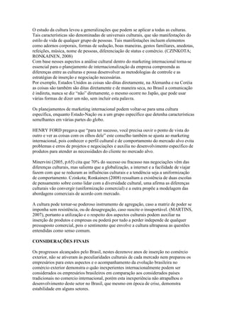O estudo da cultura levou a generalizações que podem se aplicar a todas as culturas.
Tais características são denominadas de universais culturais, que são manifestações do
estilo de vida de qualquer grupo de pessoas. Tais manifestações incluem elementos
como adornos corporais, formas de sedução, boas maneiras, gestos familiares, anedotas,
refeições, música, nome de pessoas, diferenciação de status e comércio. (CZINKOTA;
RONKAINEN, 2008)
Com base nesses aspectos a análise cultural dentro do marketing internacional torna-se
essencial para o planejamento de internacionalização da empresa compreenda as
diferenças entre as culturas e possa desenvolver as metodologias de controle e as
estratégias de inserção e negociação necessárias.
Por exemplo, Estados Unidos as coisas são ditas diretamente, na Alemanha e na Coréia
as coisas são também são ditas diretamente e de maneira seca, no Brasil a comunicação
é indireta, nunca se diz “não” diretamente, o mesmo ocorre no Japão, que pode usar
várias formas de dizer um não, sem incluir esta palavra.
Os planejamentos de marketing internacional podem voltar-se para uma cultura
específica, enquanto Estado-Nação ou a um grupo específico que detenha características
semelhantes em várias partes do globo.
HENRY FORD pregava que “para ter sucesso, você precisa ouvir o ponto de vista do
outro e ver as coisas com os olhos dele” este conselho também se ajusta ao marketing
internacional, pois conhecer o perfil cultural e de comportamento do mercado alvo evita
problemas e erros de projetos e negociações e auxilia no desenvolvimento específico de
produtos para atender as necessidades do cliente no mercado alvo.
Minervini (2005, p.65) cita que 70% do sucesso ou fracasso nas negociações vêm das
diferenças culturais, mas salienta que a globalização, a internet e a facilidade de viajar
fazem com que se reduzam as influências culturais e a tendência seja a uniformização
de comportamento. Czinkota; Ronkainen (2008) ressaltam a existência de duas escolas
de pensamento sobre como lidar com a diversidade cultural, uma afirma as diferenças
culturais vão convergir (uniformização comercial) e a outra propõe a modelagem das
abordagens comerciais de acordo com mercado.
A cultura pode tornar-se poderoso instrumento de agregação, caso a matriz de poder se
imponha sem resistência, ou de desagregação, caso suscite o insuportável. (MARTINS,
2007), portanto a utilização e o respeito dos aspectos culturais podem auxiliar na
inserção de produtos e empresas ou poderá por tudo a perder independe de qualquer
pressuposto comercial, pois o sentimento que envolve a cultura ultrapassa as questões
entendidas como senso comum.
CONSIDERAÇÕES FINAIS
Os progressos alcançados pelo Brasil, nestes dezenove anos de inserção no comércio
exterior, não se ativeram às peculiaridades culturais de cada mercado nem preparou os
empresários para estes aspectos e o acompanhamento da evolução brasileira no
comércio exterior demonstra o quão inexperientes internacionalmente podem ser
considerados os empresários brasileiros em comparação aos considerados países
tradicionais no comercio internacional, porém esta inexperiência não atrapalhou o
desenvolvimento deste setor no Brasil, que mesmo em época de crise, demonstra
estabilidade em alguns setores.
 