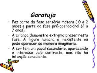 Garatuja
• Faz parte da fase sensório motora ( 0 a 2
anos) e parte da fase pré-operacional (2 a
7 anos).
• A criança demonstra extremo prazer nesta
fase. A figura humana é inexistente ou
pode aparecer da maneira imaginária.
• A cor tem um papel secundário, aparecendo
o interesse pelo contraste, mas não há
intenção consciente.
 