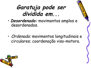 Garatuja pode ser
dividida em...
• Desordenada: movimentos amplos e
desordenados.
• Ordenada: movimentos longitudinais e
circulares; coordenação viso-motora.
 