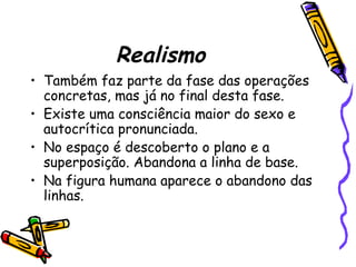Realismo
• Também faz parte da fase das operações
concretas, mas já no final desta fase.
• Existe uma consciência maior do sexo e
autocrítica pronunciada.
• No espaço é descoberto o plano e a
superposição. Abandona a linha de base.
• Na figura humana aparece o abandono das
linhas.
 