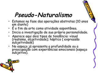 Pseudo-Naturalismo
• Estamos na fase das operações abstratas (10 anos
em diante)
• É o fim da arte como atividade espontânea.
• Inicia a investigação de sua própria personalidade.
• Aparece aqui dois tipos de tendência: visual
(realismo, objetividade); háptico ( expressão
subjetividade)
• No espaço já apresenta a profundidade ou a
preocupação com experiências emocionais (espaço
subjetivo).
 