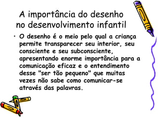 A importância do desenho
no desenvolvimento infantil
• O desenho é o meio pelo qual a criança
permite transparecer seu interior, seu
consciente e seu subconsciente,
apresentando enorme importância para a
comunicação eficaz e o entendimento
desse "ser tão pequeno" que muitas
vezes não sabe como comunicar-se
através das palavras.
 