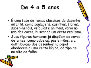 De 4 a 5 anos
• É uma fase de temas clássicos do desenho
infantil, como paisagens, casinhas, flores,
super-heróis, veículos e animais, varia no
uso das cores, buscando um certo realismo.
• Suas figuras humanas já dispõem de novos
detalhes, como cabelos, pés e mãos, e a
distribuição dos desenhos no papel
obedecem a uma certa lógica, do tipo céu
no alto da folha.
 
