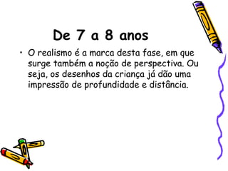 De 7 a 8 anos
• O realismo é a marca desta fase, em que
surge também a noção de perspectiva. Ou
seja, os desenhos da criança já dão uma
impressão de profundidade e distância.
 
