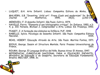 • LUQUET, G.H. Arte Infantil. Lisboa: Companhia Editora do Minho, 1969.
MALVERN, S.B. "Inventing 'child art': Franz Cizek and modernism" In: British
Journal of Aesthetics, 1995, 35(3), p.262-272.
MEREDIEU, F. O desenho Infantil. São Paulo: Cultrix, 1974.
• NAVILLE, Pierre. "Elements d'une bibliographie critique". In: Enfance, 1950, n.3-
4, p. 310. Parsons, Michael J. Compreender a Arte. Lisboa: Ed. Presença, 1992.
PIAGET, J. A formação dos símbolos na Infância. PUF, 1948
• RABELLO, Sylvio. Psicologia do Desenho Infantil. São Paulo: Companhia Editora
Nacional, 1935.
READ, HEBERT. Educação Através da Arte. São Paulo: Martins Fontes, 1971.
RIOUX, George. Dessin et Structure Mentale. Paris: Presses Universitaires de
France, 1951.
ROUMA, George. El Lenguage Gráfico del Niño. Buenos Aires: El Ateneo, 1947.
• REFERENCIAL CURRICULAR NACIONAL PARA A EDUCAÇÃO INFANTIL.
Ministério da Educação e do Desporto, secretaria de Educação Fundamental.
Brasília: MEC/SEF, 1998. 3v.
 