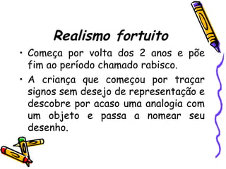 Realismo fortuito
• Começa por volta dos 2 anos e põe
fim ao período chamado rabisco.
• A criança que começou por traçar
signos sem desejo de representação e
descobre por acaso uma analogia com
um objeto e passa a nomear seu
desenho.
 