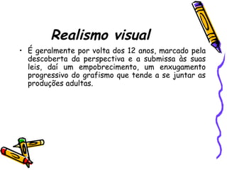 Realismo visual
• É geralmente por volta dos 12 anos, marcado pela
descoberta da perspectiva e a submissa às suas
leis, daí um empobrecimento, um enxugamento
progressivo do grafismo que tende a se juntar as
produções adultas.
 