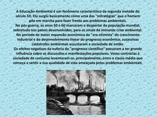 A Educação Ambiental é um fenômeno característico da segunda metade do
século XX. Ela surgiu basicamente como uma das '‘estratégias" que o homem
põe em marcha para fazer frente aos problemas ambientais.
No pós-guerra, os anos 50 e 60 marcaram o despertar da população mundial,
sobretudo nos países desenvolvidos, para os sinais da iminente crise ambiental.
No período de maior expansão económica da "era otimista" do crescimento
industrial e do desenvolvimento linear do progresso econômico, sucessivas
catástrofes ambientais assustaram a sociedade de então.
Os efeitos negativos da euforia do "progresso científico" passaram a ter grande
influência sobre as discussões e manifestações populares. Vozes contrárias à
sociedade de consumo levantaram-se. principalmente, entre a classe média que
começa a sentir a sua qualidade de vida ameaçada pelos problemas ambientais.
 