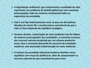  A degradação ambiental, que compromete a qualidade de vida,
representa um problema de âmbito global que vem causando
preocupações cada vez maiores, envolvendo todos os
segmentos da sociedade.
 Este é um fato historicamente novo. já que nas derradeiras
décadas do século XX o mundo tomou consciência de que a
vida na Terra depende do equilíbrio ecológico.
 Durante séculos, a destruição do meio ambiente não foi objeto
de maiores preocupações das sociedades. A crescente escassez
dos recursos naturais produzida por um sistema produtivo
voraz, face à crescente demanda de consumo da sociedade
moderna, está associada à deterioração do meio ambiente.
 O homem da sociedade industrial moderna interfere neste
equilíbrio com riscos de danificá-lo. além de comprometer os
recursos naturais de que necessitamos para viver.
 