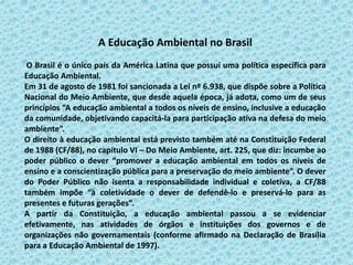 A Educação Ambiental no Brasil
O Brasil é o único país da América Latina que possui uma política específica para
Educação Ambiental.
Em 31 de agosto de 1981 foi sancionada a Lei nº 6.938, que dispõe sobre a Política
Nacional do Meio Ambiente, que desde aquela época, já adota, como um de seus
princípios “A educação ambiental a todos os níveis de ensino, inclusive a educação
da comunidade, objetivando capacitá-la para participação ativa na defesa do meio
ambiente”.
O direito à educação ambiental está previsto também até na Constituição Federal
de 1988 (CF/88), no capítulo VI – Do Meio Ambiente, art. 225, que diz: incumbe ao
poder público o dever “promover a educação ambiental em todos os níveis de
ensino e a conscientização pública para a preservação do meio ambiente”. O dever
do Poder Público não isenta a responsabilidade individual e coletiva, a CF/88
também impõe “à coletividade o dever de defendê-lo e preservá-lo para as
presentes e futuras gerações”.
A partir da Constituição, a educação ambiental passou a se evidenciar
efetivamente, nas atividades de órgãos e instituições dos governos e de
organizações não governamentais (conforme afirmado na Declaração de Brasília
para a Educação Ambiental de 1997).
 