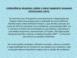 CONFERÊNCIA MUNDIAL SOBRE O MEIO AMBIENTE HUMANO
ESTOCOLMO (1972)
No início dos anos 70 o governo sueco apresentou à Organização das
Nações Unidas uma proposta para a realização de uma Conferência
Mundial sobre o Meio Ambiente Humano. o que de fato aconteceu em
junho de 1972 em Estocolmo. Essa conferência, convocada pela ONU. Foi
a "primeira na história da humanidade em que políticos, especialistas e
autoridades de governo, representando 113 nações. 250 organizações
não governamentais e diversas unidades da própna ONII” ". se reuniram
para discutir as questões ambientais.
No rol de medidas analisadas, refletidas e tomadas, colocou-se também
a responsabilidade do ser humano em sua relação com o ambiente, onde
a educação adquire importância singular para a solução dos problemas.
 