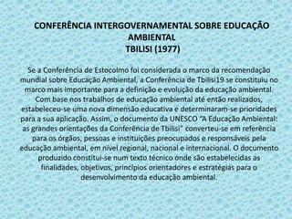 Se a Conferência de Estocolmo foi considerada o marco da recomendação
mundial sobre Educação Ambiental, a Conferência de Tbilisi19 se constituiu no
marco mais importante para a definição e evolução da educação ambiental.
Com base nos trabalhos de educação ambiental até então realizados,
estabeleceu-se uma nova dimensão educativa e determinaram-se prioridades
para a sua aplicação. Assim, o documento da UNESCO “A Educação Ambiental:
as grandes orientações da Conferência de Tbilisi” converteu-se em referência
para os órgãos, pessoas e instituições preocupados e responsáveis pela
educação ambiental, em nível regional, nacional e internacional. O documento
produzido constitui-se num texto técnico onde são estabelecidas as
finalidades, objetivos, princípios orientadores e estratégias para o
desenvolvimento da educação ambiental.
CONFERÊNCIA INTERGOVERNAMENTAL SOBRE EDUCAÇÃO
AMBIENTAL
TBILISI (1977)
 