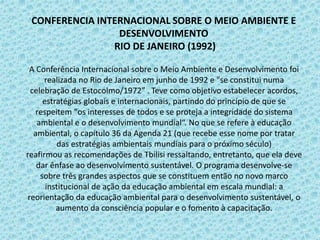 CONFERENCIA INTERNACIONAL SOBRE O MEIO AMBIENTE E
DESENVOLVIMENTO
RIO DE JANEIRO (1992)
A Conferência Internacional sobre o Meio Ambiente e Desenvolvimento foi
realizada no Rio de Janeiro em junho de 1992 e "se constitui numa
celebração de Estocolmo/1972” . Teve como objetivo estabelecer acordos,
estratégias globais e internacionais, partindo do princípio de que se
respeitem "os interesses de todos e se proteja a integridade do sistema
ambiental e o desenvolvimento mundial“. No que se refere à educação
ambiental, o capítulo 36 da Agenda 21 (que recebe esse nome por tratar
das estratégias ambientais mundiais para o próximo século)
reafirmou as recomendações de Tbilisi ressaltando, entretanto, que ela deve
dar ênfase ao desenvolvimento sustentável. O programa desenvolve-se
sobre três grandes aspectos que se constituem então no novo marco
institucional de ação da educação ambiental em escala mundial: a
reorientação da educação ambiental para o desenvolvimento sustentável, o
aumento da consciência popular e o fomento à capacitação.
 