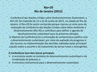 Rio+20
Rio de Janeiro (2012)
Conferência das Nações Unidas sobre Desenvolvimento Sustentável, a
Rio+20, foi realizada de 13 a 22 de junho de 2012, na cidade do Rio de
Janeiro. A Rio+20 foi assim conhecida porque marcou os vinte anos de
realização da Conferência das Nações Unidas sobre Meio Ambiente e
Desenvolvimento (Rio-92) e contribuiu para definir a agenda do
desenvolvimento sustentável para as próximas décadas.
O objetivo da Conferência foi a renovação do compromisso político com
o desenvolvimento sustentável, por meio da avaliação do progresso e
das lacunas na implementação das decisões adotadas pelas principais
cúpulas sobre o assunto e do tratamento de temas novos e emergentes.
A Conferência teve dois temas principais:
 A economia verde no contexto do desenvolvimento sustentável e da
erradicação da pobreza; e
 A estrutura institucional para o desenvolvimento sustentável.
 