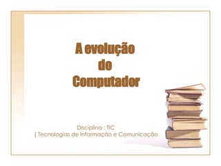 A evolução  do  Computador Disciplina : TIC  ( Tecnologias de Informação e Comunicação  