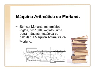Máquina Aritmética de Morland.  Samuel Morland, matemático inglês, em 1666, inventou uma outra máquina mecânica de calcular, a Máquina Aritmética de Morland.   