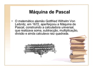 Máquina de Pascal O matemático alemão Gottfried Wilhelm Von Leibnitz, em 1672, aperfeiçoou a Máquina de Pascal, construindo a calculadora universal, que realizava soma, subtracção, multiplicação, divisão e ainda calculava raiz quadrada. 