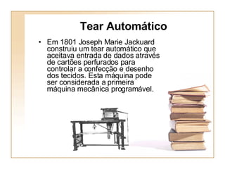 Tear Automático Em 1801 Joseph Marie Jackuard construiu um tear automático que aceitava entrada de dados através de cartões perfurados para controlar a confecção e desenho dos tecidos. Esta máquina pode ser considerada a primeira máquina   mecânica programável.   