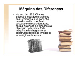 Máquina das Diferenças No ano de 1822, Charles Babbage idealizou a Máquina das Diferenças, que consistia num dispositivo mecânico baseado em rodas dentadas, para a avaliação de funções e a obtenção de tabelas. Esta máquina não chegou a ser construída devido ás limitações tecnológicas da época .   