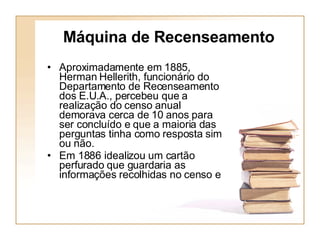 Máquina de Recenseamento Aproximadamente em 1885, Herman Hellerith, funcionário do Departamento de Recenseamento dos E.U.A., percebeu que a realização do censo anual demorava cerca de 10 anos para ser concluído e que a maioria das perguntas tinha como resposta sim ou não.  Em 1886 idealizou um cartão perfurado que guardaria as informações recolhidas no censo e 