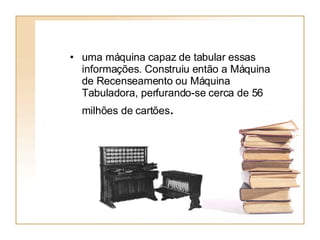 uma máquina capaz de tabular essas informações. Construiu então a Máquina de Recenseamento ou Máquina Tabuladora, perfurando-se cerca de 56 milhões de cartões .   