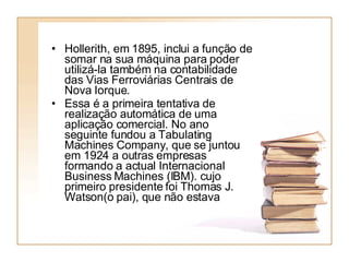 Hollerith, em 1895, inclui a função de somar na sua máquina para poder utilizá-la também na contabilidade das Vias Ferroviárias Centrais de Nova Iorque.  Essa é a primeira tentativa de realização automática de uma aplicação comercial. No ano seguinte fundou a Tabulating Machines Company, que se juntou em 1924 a outras empresas formando a actual Internacional Business Machines (IBM). cujo primeiro presidente foi Thomas J. Watson(o pai), que não estava 