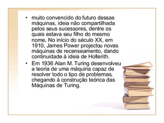 muito convencido do futuro dessas máquinas, ideia não compartilhada pelos seus sucessores, dentre os quais estava seu filho do mesmo nome .   No início do século XX, em 1910, James Power projectou novas máquinas de recenseamento, dando continuidade à ideia de Hollerith.  Em 1936 Alan M. Turing desenvolveu a teoria de uma máquina capaz de resolver todo o tipo de problemas, chegando á construção teórica das Máquinas de Turing.  
