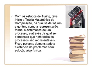 Com os estudos de Turing, teve início a Teoria Matemática da Computação, na qual se define um algoritmo como a representação formal e sistemática de um processo, e através da qual se demonstra que nem todos os processos são representáveis. Ficou portanto demonstrado a existência de problemas sem solução algorítmica. 