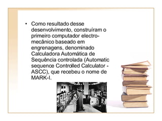 Como resultado desse desenvolvimento, construíram o primeiro computador electro-mecânico baseado em engrenagens, denominado Calculadora Automática de Sequência controlada (Automatic sequence Controlled Calculator - ASCC), que recebeu o nome de MARK-I.  