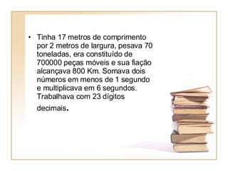 Tinha 17 metros de comprimento por 2 metros de largura, pesava 70 toneladas, era constituído de 700000 peças móveis e sua fiação alcançava 800 Km. Somava dois números em menos de 1 segundo e multiplicava em 6 segundos. Trabalhava com 23 dígitos decimais .   