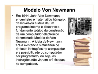 Em 1944, John Von Newmann, engenheiro e matemático húngaro, desenvolveu a ideia de um programa interno e descreve o fundamento teórico da construção de um computador electrónico denominado Modelo de Von Newmann. A ideia de Newmann era a existência simultânea de dados e instruções no computador e a possibilidade do computador ser programado, ou seja, as instruções não vinham pré-fixadas no computador .   Modelo Von Newmann 