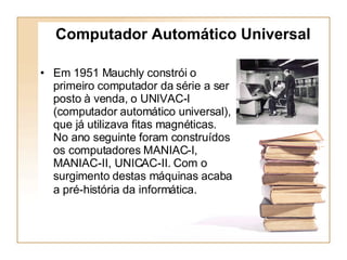 Em 1951 Mauchly constrói o primeiro computador da série a ser posto à venda, o UNIVAC-I (computador automático universal), que já utilizava fitas magnéticas. No ano seguinte foram construídos os computadores MANIAC-I, MANIAC-II, UNICAC-II. Com o surgimento destas máquinas acaba a pré-história da informática.   Computador Automático Universal 