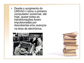 Desde o surgimento do UNIVAC-I como o primeiro computador comercial, até hoje, quase todas as transformações foram impulsionadas por descobertas e/ou avanços na área da electrónica.   