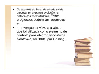 Os avanços da física do estado sólido provocaram a grande evolução na história dos computadores.  Esses progressos podem ser resumidos em:  1- Invenção da válvula a vácuo, que foi utilizada como elemento de controle para integrar dispositivos biestáveis, em 1904, por Fleming.   