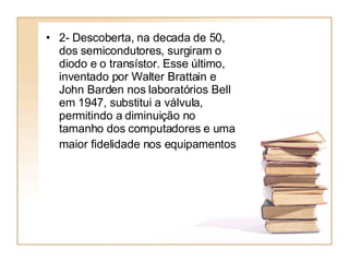 2- Descoberta, na decada de 50, dos semicondutores, surgiram o diodo e o transístor. Esse último, inventado por Walter Brattain e John Barden nos laboratórios Bell em 1947, substitui a válvula, permitindo a diminuição no tamanho dos computadores e uma maior fidelidade nos equipamentos   