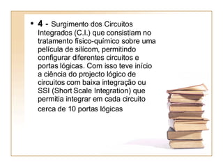 4 -  Surgimento dos Circuitos Integrados (C.I.) que consistiam no tratamento físico-químico sobre uma película de silícom, permitindo configurar diferentes circuitos e portas lógicas. Com isso teve início a ciência do projecto lógico de circuitos com baixa integração ou SSI (Short Scale Integration) que permitia integrar em cada circuito cerca de 10 portas lógicas   