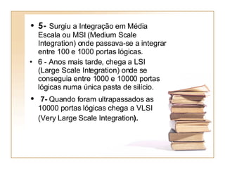 5-  Surgiu a Integração em Média Escala ou MSI (Medium Scale Integration) onde passava-se a integrar entre 100 e 1000 portas lógicas. 6 - Anos mais tarde, chega a LSI (Large Scale Integration) onde se conseguia entre 1000 e 10000 portas lógicas numa única pasta de silício. 7-  Quando foram ultrapassados as 10000 portas lógicas chega a VLSI (Very Large Scale Integration ).   