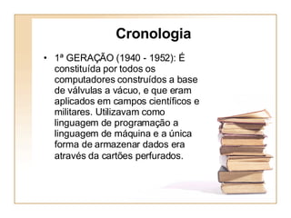 Cronologia 1ª GERAÇÃO (1940 - 1952): É constituída por todos os computadores construídos a base de válvulas a vácuo, e que eram aplicados em campos científicos e militares. Utilizavam como linguagem de programação a linguagem de máquina e a única forma de armazenar dados era através da cartões perfurados.   