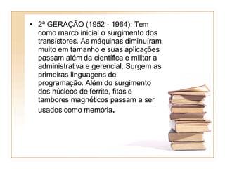 2ª GERAÇÃO (1952 - 1964): Tem como marco inicial o surgimento dos transístores. As máquinas diminuíram muito em tamanho e suas aplicações passam além da científica e militar a administrativa e gerencial. Surgem as primeiras linguagens de programação. Além do surgimento dos núcleos de ferrite, fitas e tambores magnéticos passam a ser usados como memória .   