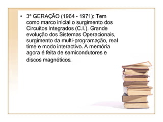 3ª GERAÇÃO (1964 - 1971): Tem como marco inicial o surgimento dos Circuitos Integrados (C.I.). Grande evolução dos Sistemas Operacionais, surgimento da multi-programação, real time e modo interactivo. A memória agora é feita de semicondutores e discos magnéticos.   