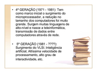 4ª GERAÇÃO (1971 - 1981): Tem como marco inicial o surgimento do microprocessador, a redução no tamanho dos computadores foi muito grande. Surgem muitas linguagens de alto-nível e nasce a teleinformática, transmissão de dados entre computadores através de rede. 5ª GERAÇÃO (1981 - ????): Surgimento do VLSI. Inteligência artificial, Altíssima velocidade de processamento, alto grau de interactividade, etc.   