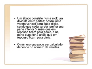 Um ábaco consiste numa moldura dividida em 2 partes; possui uma vareta vertical para cada dígito, sendo que cada vareta tem na sua parte inferior 5 anéis que em repouso ficam para baixo, e na parte superior 2 anéis que em repouso ficam para cima.  O número que pode ser calculado depende do número de varetas. 