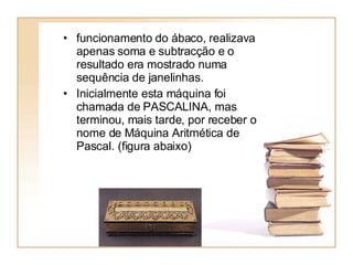funcionamento do ábaco, realizava apenas soma e subtracção e o resultado era mostrado numa sequência de janelinhas.  Inicialmente esta máquina foi chamada de PASCALINA, mas terminou, mais tarde, por receber o nome de Máquina Aritmética de Pascal. (figura abaixo)  