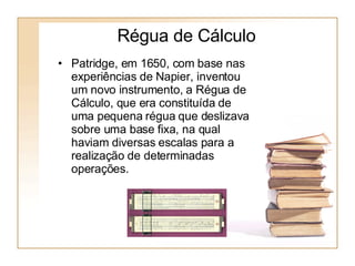 Régua de Cálculo Patridge, em 1650, com base nas experiências de Napier, inventou um novo instrumento, a Régua de Cálculo, que era constituída de uma pequena régua que deslizava sobre uma base fixa, na qual haviam diversas escalas para a realização de determinadas operações.  