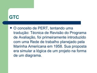 GTC O conceito de PERT, tentando uma tradução: Técnica de Revisão do Programa de Avaliação, foi primeiramente introduzido com uma Rede de trabalho planejado pela Marinha Americana em 1958. Sua proposta era simular a lógica de um projeto na forma de um diagrama. 